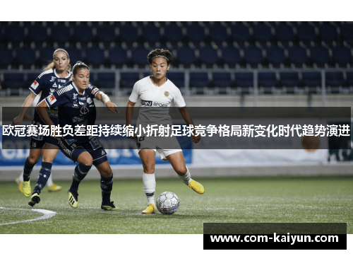 欧冠赛场胜负差距持续缩小折射足球竞争格局新变化时代趋势演进