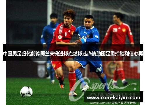 中国男足归化前锋阿兰关键进球点燃球迷热情助国足重拾胜利信心再