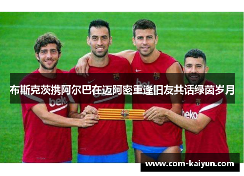 布斯克茨携阿尔巴在迈阿密重逢旧友共话绿茵岁月 布斯克茨携阿尔巴在迈阿密重逢旧友共话绿茵岁月