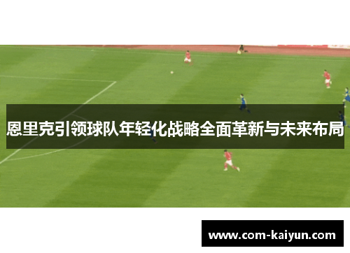 恩里克引领球队年轻化战略全面革新与未来布局