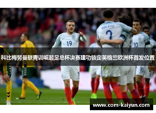 科比梅努曼联青训崛起足总杯决赛建功锁定英格兰欧洲杯首发位置